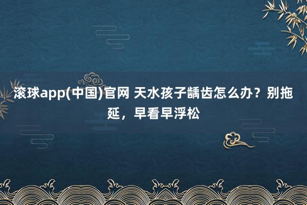 滚球app(中国)官网 天水孩子龋齿怎么办？别拖延，早看早浮松