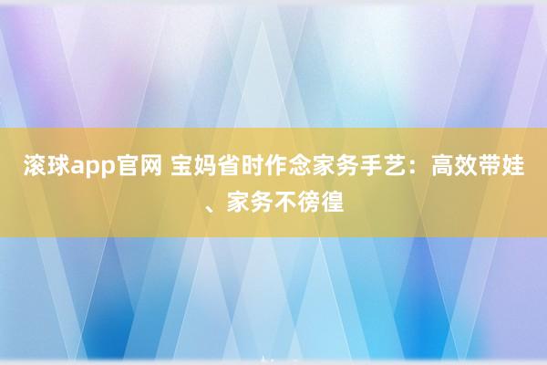 滚球app官网 宝妈省时作念家务手艺：高效带娃、家务不徬徨