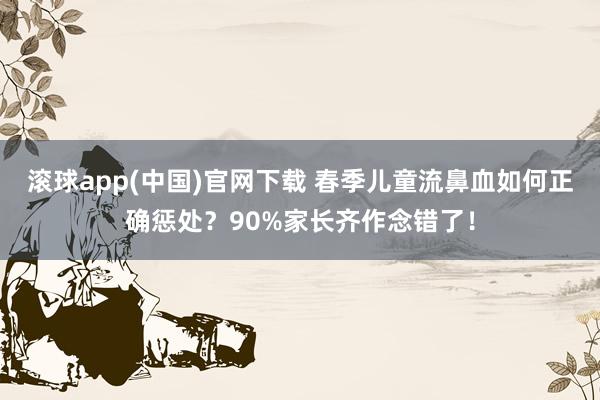 滚球app(中国)官网下载 春季儿童流鼻血如何正确惩处？90%家长齐作念错了！