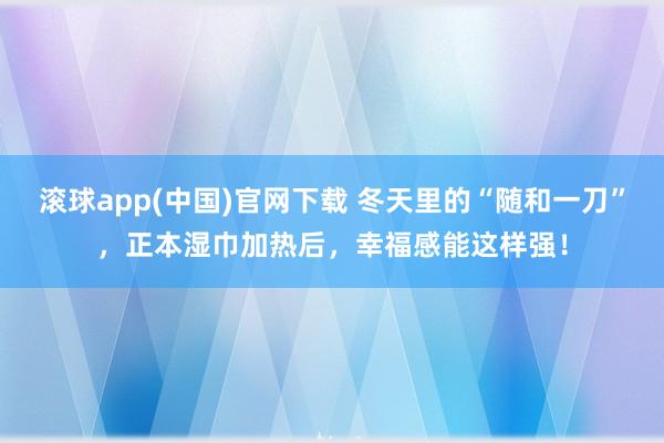 滚球app(中国)官网下载 冬天里的“随和一刀”，正本湿巾加热后，幸福感能这样强！