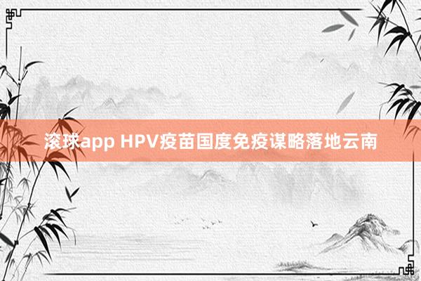 滚球app HPV疫苗国度免疫谋略落地云南