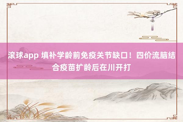滚球app 填补学龄前免疫关节缺口！四价流脑结合疫苗扩龄后在川开打