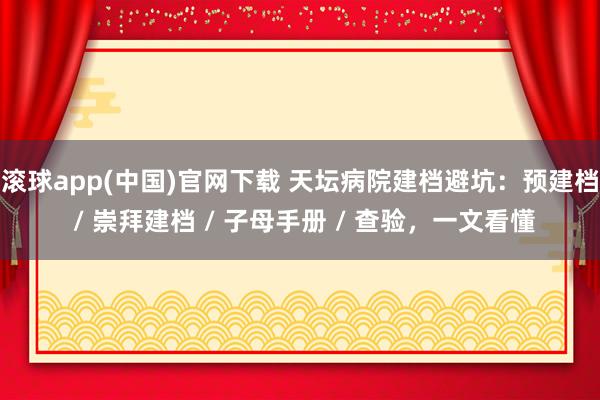 滚球app(中国)官网下载 天坛病院建档避坑：预建档 / 崇拜建档 / 子母手册 / 查验，一文看懂
