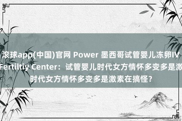 滚球app(中国)官网 Power 墨西哥试管婴儿冻卵IVF/Power Fertiltiy Center：试管婴儿时代女方情怀多变多是激素在搞怪？