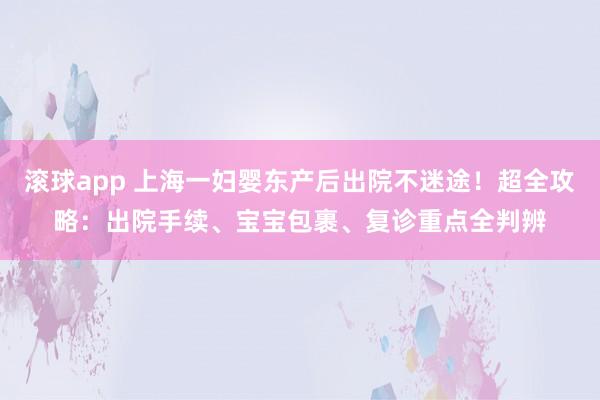 滚球app 上海一妇婴东产后出院不迷途！超全攻略：出院手续、宝宝包裹、复诊重点全判辨
