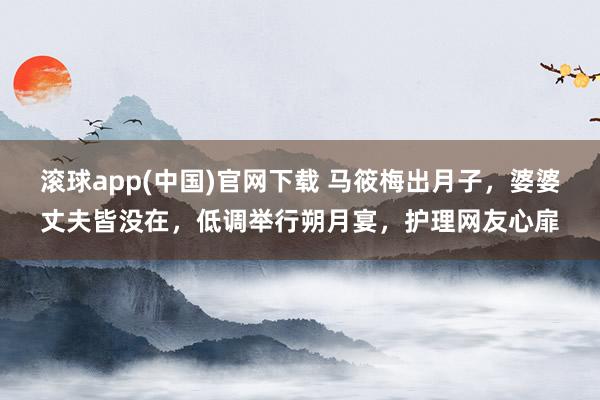 滚球app(中国)官网下载 马筱梅出月子，婆婆丈夫皆没在，低调举行朔月宴，护理网友心扉