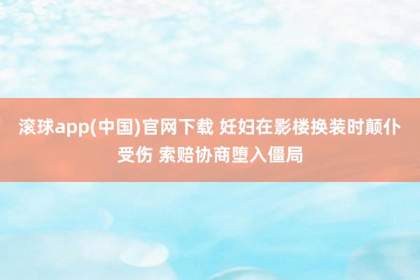 滚球app(中国)官网下载 妊妇在影楼换装时颠仆受伤 索赔协商堕入僵局