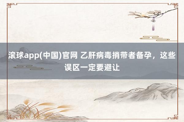 滚球app(中国)官网 乙肝病毒捎带者备孕，这些误区一定要避让