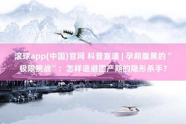 滚球app(中国)官网 科普宣道 | 孕期腹黑的“极限挑战”：怎样退避围产期的隐形杀手？