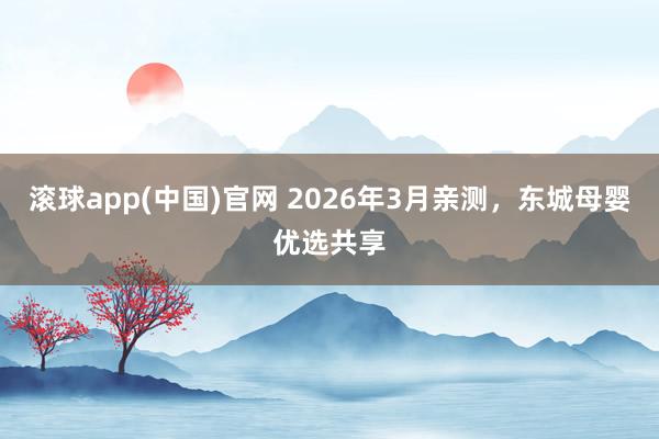 滚球app(中国)官网 2026年3月亲测，东城母婴优选共享