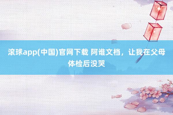 滚球app(中国)官网下载 阿谁文档，让我在父母体检后没哭