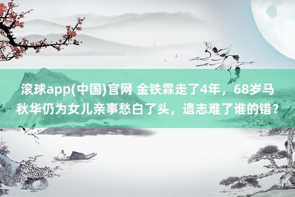 滚球app(中国)官网 金铁霖走了4年，68岁马秋华仍为女儿亲事愁白了头，遗志难了谁的错？
