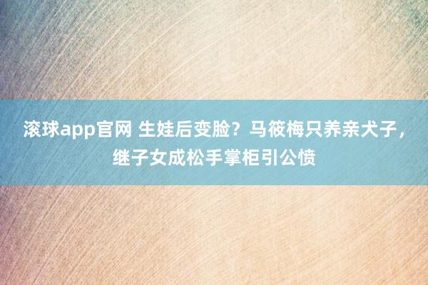 滚球app官网 生娃后变脸？马筱梅只养亲犬子，继子女成松手掌柜引公愤