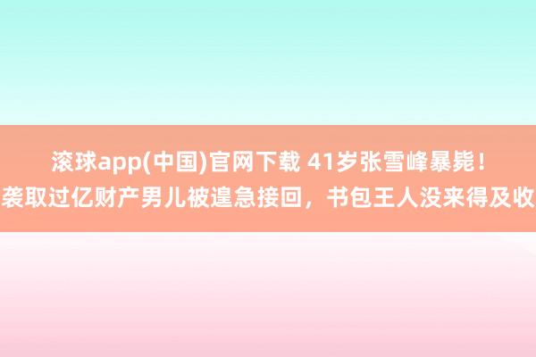 滚球app(中国)官网下载 41岁张雪峰暴毙！袭取过亿财产男儿被遑急接回，书包王人没来得及收