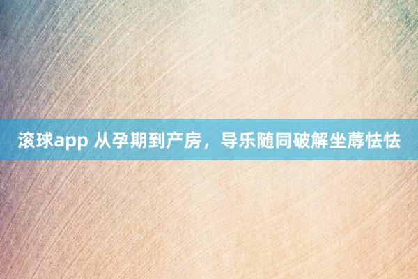 滚球app 从孕期到产房，导乐随同破解坐蓐怯怯