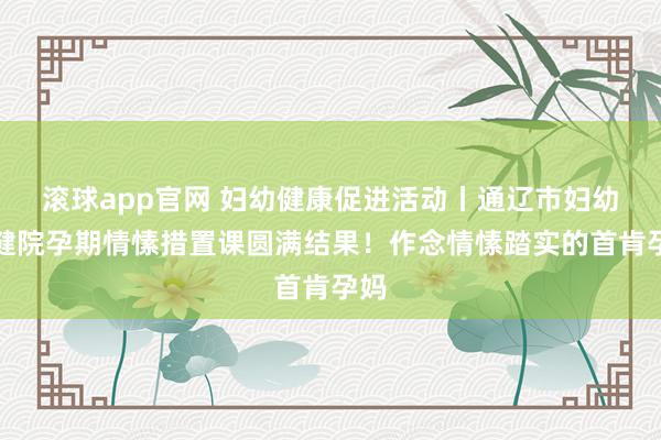 滚球app官网 妇幼健康促进活动丨通辽市妇幼保健院孕期情愫措置课圆满结果！作念情愫踏实的首肯孕妈