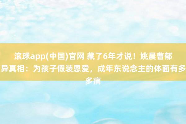 滚球app(中国)官网 藏了6年才说！姚晨曹郁离异真相：为孩子假装恩爱，成年东说念主的体面有多痛