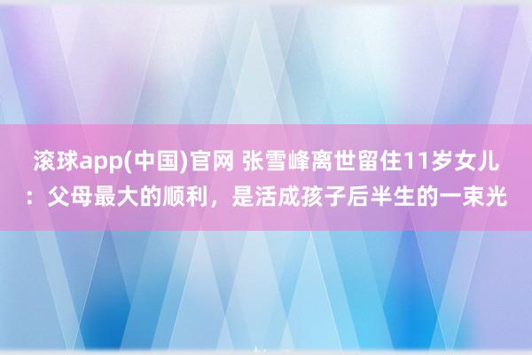 滚球app(中国)官网 张雪峰离世留住11岁女儿：父母最大的顺利，是活成孩子后半生的一束光