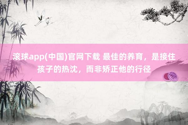 滚球app(中国)官网下载 最佳的养育，是接住孩子的热沈，而非矫正他的行径