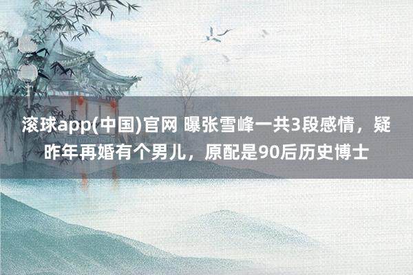 滚球app(中国)官网 曝张雪峰一共3段感情，疑昨年再婚有个男儿，原配是90后历史博士