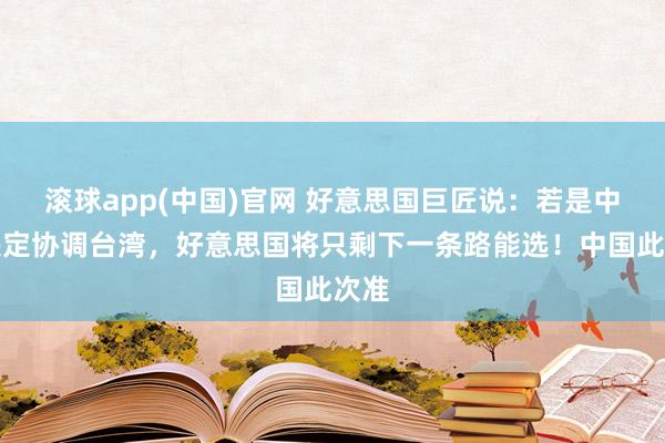 滚球app(中国)官网 好意思国巨匠说：若是中国决定协调台湾，好意思国将只剩下一条路能选！中国此次准