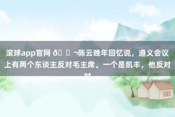 滚球app官网 🌬陈云晚年回忆说，遵义会议上有两个东谈主反对毛主席。一个是凯丰，他反对