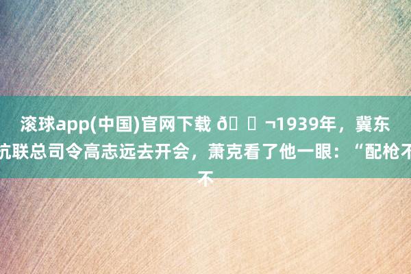 滚球app(中国)官网下载 🌬1939年，冀东抗联总司令高志远去开会，萧克看了他一眼：“配枪不
