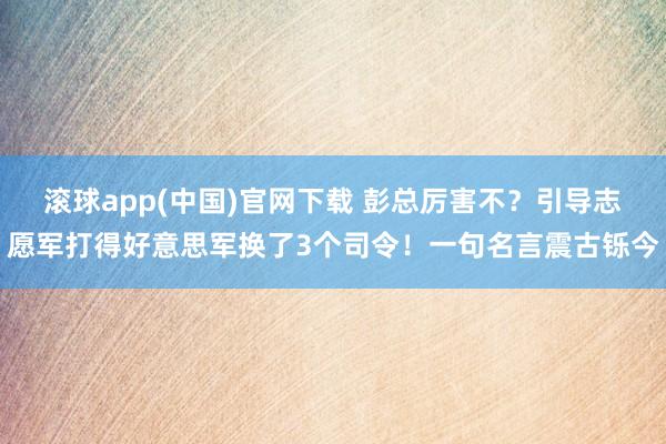 滚球app(中国)官网下载 彭总厉害不？引导志愿军打得好意思军换了3个司令！一句名言震古铄今