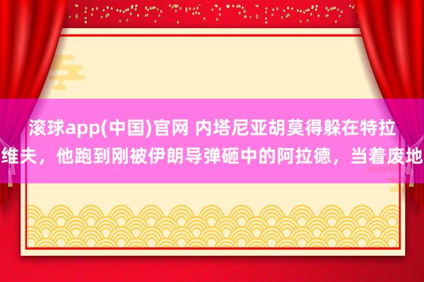 滚球app(中国)官网 内塔尼亚胡莫得躲在特拉维夫，他跑到刚被伊朗导弹砸中的阿拉德，当着废地