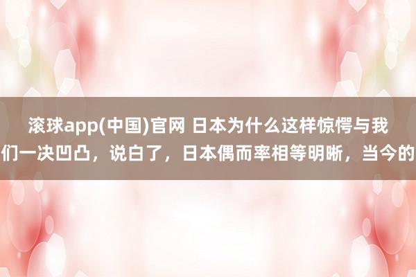 滚球app(中国)官网 日本为什么这样惊愕与我们一决凹凸，说白了，日本偶而率相等明晰，当今的