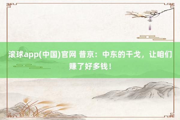 滚球app(中国)官网 普京：中东的干戈，让咱们赚了好多钱！