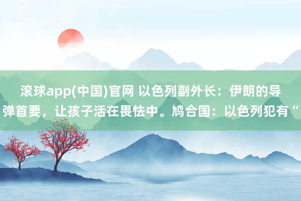 滚球app(中国)官网 以色列副外长：伊朗的导弹首要，让孩子活在畏怯中。鸠合国：以色列犯有“