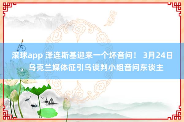 滚球app 泽连斯基迎来一个坏音问！ 3月24日，乌克兰媒体征引乌谈判小组音问东谈主