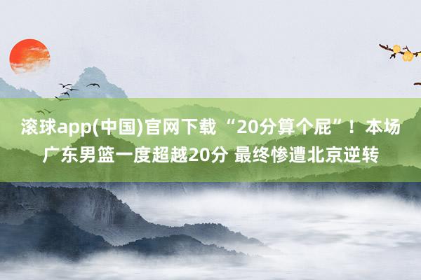 滚球app(中国)官网下载 “20分算个屁”！本场广东男篮一度超越20分 最终惨遭北京逆转