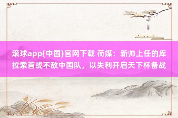 滚球app(中国)官网下载 荷媒：新帅上任的库拉索首战不敌中国队，以失利开启天下杯备战