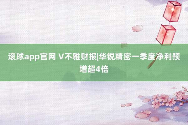 滚球app官网 V不雅财报|华锐精密一季度净利预增超4倍