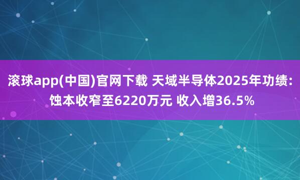 滚球app(中国)官网下载 天域半导体2025年功绩: 蚀本收窄至6220万元 收入增36.5%