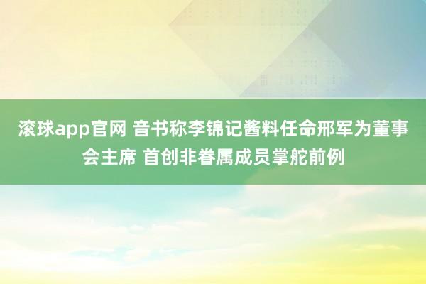 滚球app官网 音书称李锦记酱料任命邢军为董事会主席 首创非眷属成员掌舵前例