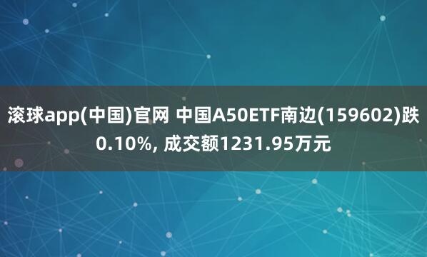 滚球app(中国)官网 中国A50ETF南边(159602)跌0.10%， 成交额1231.95万元