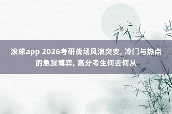 滚球app 2026考研战场风浪突变， 冷门与热点的急躁博弈， 高分考生何去何从