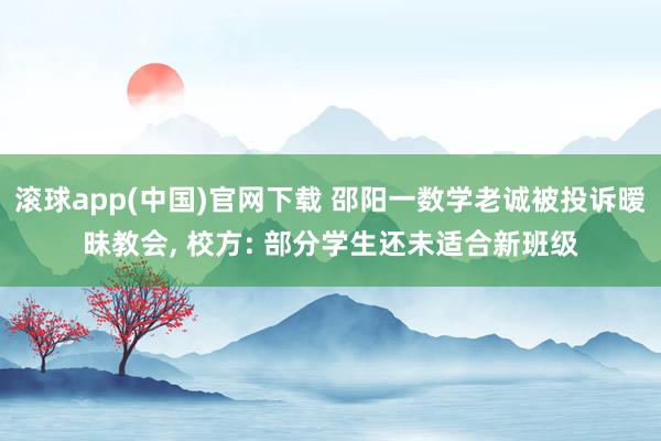 滚球app(中国)官网下载 邵阳一数学老诚被投诉暧昧教会， 校方: 部分学生还未适合新班级