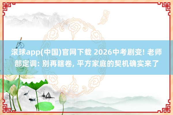 滚球app(中国)官网下载 2026中考剧变! 老师部定调: 别再瞎卷， 平方家庭的契机确实来了