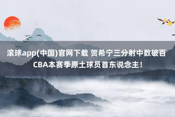 滚球app(中国)官网下载 贺希宁三分射中数破百 CBA本赛季原土球员首东说念主！