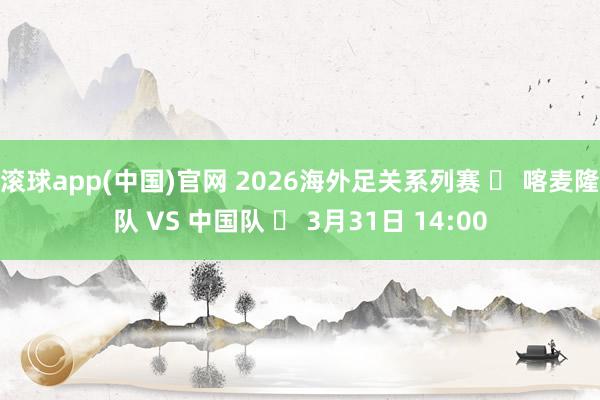 滚球app(中国)官网 2026海外足关系列赛 ⚽ 喀麦隆队 VS 中国队 ⏰ 3月31日 14:00