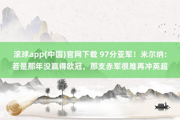 滚球app(中国)官网下载 97分亚军！米尔纳：若是那年没赢得欧冠，那支赤军很难再冲英超