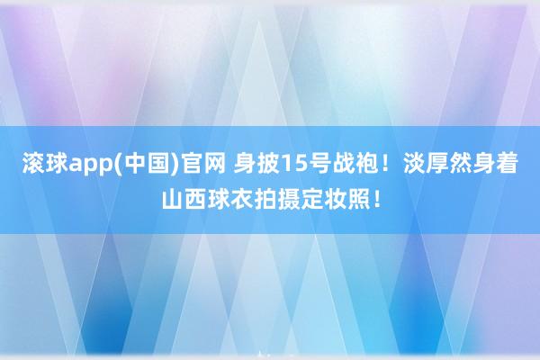 滚球app(中国)官网 身披15号战袍！淡厚然身着山西球衣拍摄定妆照！