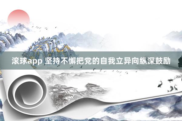 滚球app 坚持不懈把党的自我立异向纵深鼓励