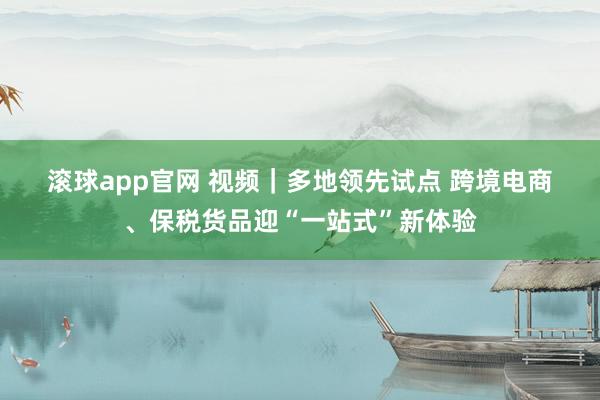 滚球app官网 视频｜多地领先试点 跨境电商、保税货品迎“一站式”新体验