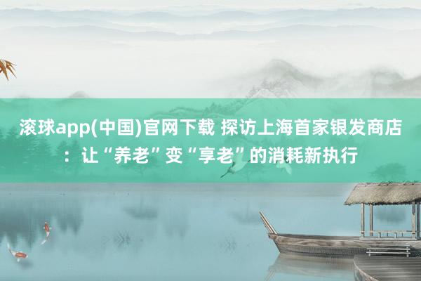 滚球app(中国)官网下载 探访上海首家银发商店：让“养老”变“享老”的消耗新执行