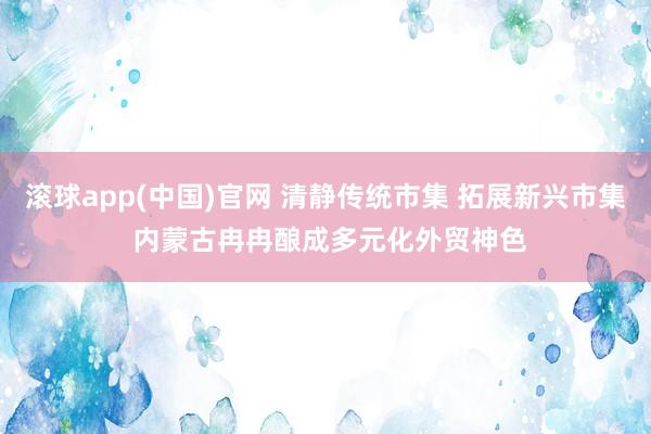 滚球app(中国)官网 清静传统市集 拓展新兴市集 内蒙古冉冉酿成多元化外贸神色
